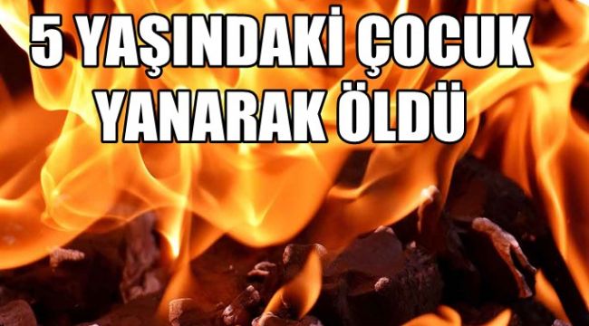 5 yaşındaki çocuk yanarak hayatını kaybetti