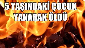 5 yaşındaki çocuk yanarak hayatını kaybetti