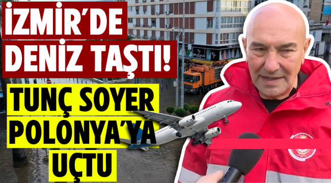 İzmir'de deniz taştı! Tunç Soyer Polonya'ya uçtu